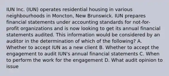 IUN Inc. (IUN) operates residential housing in various neighbourhoods in Moncton, New Brunswick. IUN prepares financial statements under accounting standards for not-for-profit organizations and is now looking to get its annual financial statements audited. This information would be considered by an auditor in the determination of which of the following? A. Whether to accept IUN as a new client B. Whether to accept the engagement to audit IUN's annual financial statements C. When to perform the work for the engagement D. What audit opinion to issue