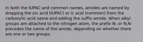 In both the IUPAC and common names, amides are named by dropping the oic acid (IUPAC) or ic acid (common) from the carboxylic acid name and adding the suffix amide. When alkyl groups are attached to the nitrogen atom, the prefix N- or N,N- precedes the name of the amide, depending on whether there are one or two groups.