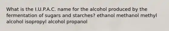 What is the I.U.P.A.C. name for the alcohol produced by the fermentation of sugars and starches? ethanol methanol methyl alcohol isopropyl alcohol propanol