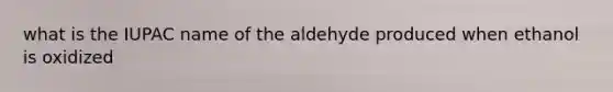 what is the IUPAC name of the aldehyde produced when ethanol is oxidized