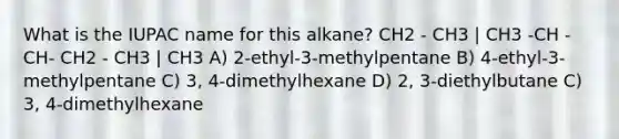 What is the IUPAC name for this alkane? CH2 - CH3 | CH3 -CH - CH- CH2 - CH3 | CH3 A) 2-ethyl-3-methylpentane B) 4-ethyl-3-methylpentane C) 3, 4-dimethylhexane D) 2, 3-diethylbutane C) 3, 4-dimethylhexane