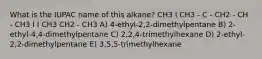 What is the IUPAC name of this alkane? CH3 I CH3 - C - CH2 - CH - CH3 I I CH3 CH2 - CH3 A) 4-ethyl-2,2-dimethylpentane B) 2-ethyl-4,4-dimethylpentane C) 2,2,4-trimethylhexane D) 2-ethyl-2,2-dimethylpentane E) 3,5,5-trimethylhexane