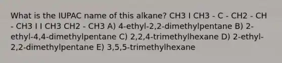 What is the IUPAC name of this alkane? CH3 I CH3 - C - CH2 - CH - CH3 I I CH3 CH2 - CH3 A) 4-ethyl-2,2-dimethylpentane B) 2-ethyl-4,4-dimethylpentane C) 2,2,4-trimethylhexane D) 2-ethyl-2,2-dimethylpentane E) 3,5,5-trimethylhexane