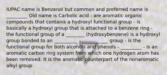 IUPAC name is Benzenol but common and preferred name is _________ Old name is Carbolic acid - are aromatic organic compounds that contains a hydroxyl functional group - is basically a hydroxyl group that is attached to a benzene ring - the functional group of a ________ (hydroxybenzene) is a hydroxyl group bonded to an __________ - ___________ group - is the functional group for both alcohols and phenols - _________ - is an aromatic carbon ring system from which one hydrogen atom has been removed. It is the aromatic counterpart of the nonaromatic alkyl group