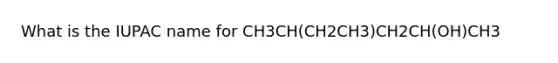 What is the IUPAC name for CH3CH(CH2CH3)CH2CH(OH)CH3