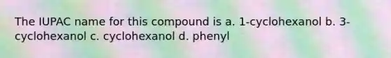 The IUPAC name for this compound is a. 1-cyclohexanol b. 3-cyclohexanol c. cyclohexanol d. phenyl