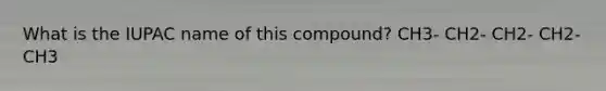 What is the IUPAC name of this compound? CH3- CH2- CH2- CH2- CH3