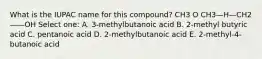 What is the IUPAC name for this compound? CH3 O CH3—H—CH2——OH Select one: A. 3-methylbutanoic acid B. 2-methyl butyric acid C. pentanoic acid D. 2-methylbutanoic acid E. 2-methyl-4-butanoic acid