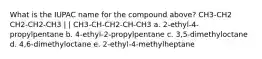 What is the IUPAC name for the compound above? CH3-CH2 CH2-CH2-CH3 | | CH3-CH-CH2-CH-CH3 a. 2-ethyl-4-propylpentane b. 4-ethyl-2-propylpentane c. 3,5-dimethyloctane d. 4,6-dimethyloctane e. 2-ethyl-4-methylheptane