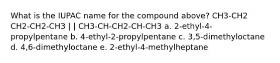 What is the IUPAC name for the compound above? CH3-CH2 CH2-CH2-CH3 | | CH3-CH-CH2-CH-CH3 a. 2-ethyl-4-propylpentane b. 4-ethyl-2-propylpentane c. 3,5-dimethyloctane d. 4,6-dimethyloctane e. 2-ethyl-4-methylheptane