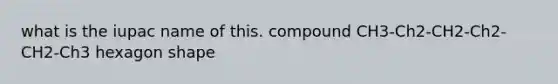 what is the iupac name of this. compound CH3-Ch2-CH2-Ch2-CH2-Ch3 hexagon shape