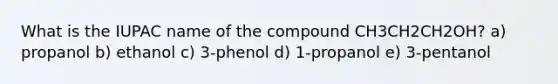 What is the IUPAC name of the compound CH3CH2CH2OH? a) propanol b) ethanol c) 3-phenol d) 1-propanol e) 3-pentanol