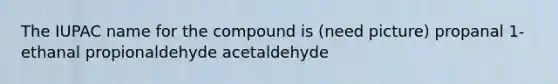 The IUPAC name for the compound is (need picture) propanal 1-ethanal propionaldehyde acetaldehyde