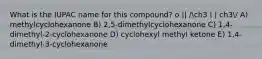 What is the IUPAC name for this compound? o || /ch3 | | ch3/ A) methylcyclohexanone B) 2,5-dimethylcyclohexanone C) 1,4-dimethyl-2-cyclohexanone D) cyclohexyl methyl ketone E) 1,4-dimethyl-3-cyclohexanone