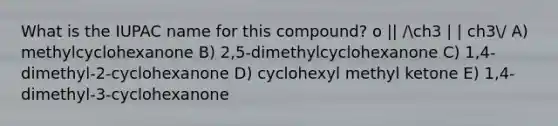 What is the IUPAC name for this compound? o || /ch3 | | ch3/ A) methylcyclohexanone B) 2,5-dimethylcyclohexanone C) 1,4-dimethyl-2-cyclohexanone D) cyclohexyl methyl ketone E) 1,4-dimethyl-3-cyclohexanone