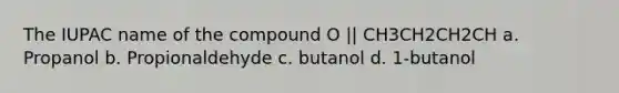 The IUPAC name of the compound O || CH3CH2CH2CH a. Propanol b. Propionaldehyde c. butanol d. 1-butanol