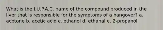 What is the I.U.P.A.C. name of the compound produced in the liver that is responsible for the symptoms of a hangover? a. acetone b. acetic acid c. ethanol d. ethanal e. 2-propanol