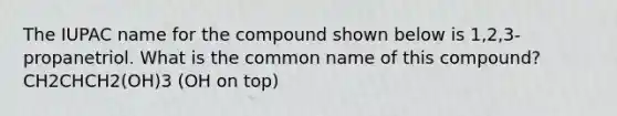 The IUPAC name for the compound shown below is 1,2,3-propanetriol. What is the common name of this compound? CH2CHCH2(OH)3 (OH on top)