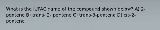 What is the IUPAC name of the compound shown below? A) 2-pentene B) trans- 2- pentene C) trans-3-pentene D) cis-2-pentene