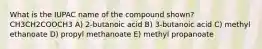 What is the IUPAC name of the compound shown? CH3CH2COOCH3 A) 2-butanoic acid B) 3-butanoic acid C) methyl ethanoate D) propyl methanoate E) methyl propanoate