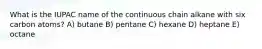 What is the IUPAC name of the continuous chain alkane with six carbon atoms? A) butane B) pentane C) hexane D) heptane E) octane