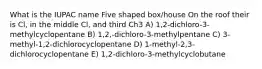 What is the IUPAC name Five shaped box/house On the roof their is Cl, in the middle Cl, and third Ch3 A) 1,2-dichloro-3-methylcyclopentane B) 1,2,-dichloro-3-methylpentane C) 3-methyl-1,2-dichlorocyclopentane D) 1-methyl-2,3-dichlorocyclopentane E) 1,2-dichloro-3-methylcyclobutane