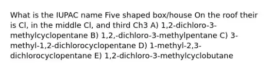 What is the IUPAC name Five shaped box/house On the roof their is Cl, in the middle Cl, and third Ch3 A) 1,2-dichloro-3-methylcyclopentane B) 1,2,-dichloro-3-methylpentane C) 3-methyl-1,2-dichlorocyclopentane D) 1-methyl-2,3-dichlorocyclopentane E) 1,2-dichloro-3-methylcyclobutane