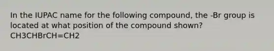 In the IUPAC name for the following compound, the -Br group is located at what position of the compound shown? CH3CHBrCH=CH2