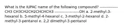 What is the IUPAC name of the following compound? --------------CH3 CH3CH2CH2CHCHCH3 -------------------OH a. 2-methyl-3-hexanol b. 5-methyl-4-hexanol c. 3-methyl-2-hexanol d. 2-methyl-3-pentanol e. 2,2 dimethyl-3-pentanol