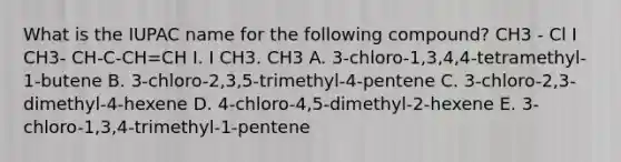 What is the IUPAC name for the following compound? CH3 - Cl I CH3- CH-C-CH=CH I. I CH3. CH3 A. 3-chloro-1,3,4,4-tetramethyl-1-butene B. 3-chloro-2,3,5-trimethyl-4-pentene C. 3-chloro-2,3-dimethyl-4-hexene D. 4-chloro-4,5-dimethyl-2-hexene E. 3-chloro-1,3,4-trimethyl-1-pentene