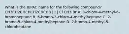 What is the IUPAC name for the following compound? CH3CH2CHCHCH2CHCH3 | | | Cl CH3 Br A. 3-chloro-4-methyl-6-bromoheptane B. 6-bromo-3-chloro-4-methylheptane C. 2-bromo-5-chloro-4-methylheptane D. 2-bromo-4-methyl-5-chloroheptane