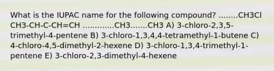 What is the IUPAC name for the following compound? ........CH3Cl CH3-CH-C-CH=CH .............CH3.......CH3 A) 3-chloro-2,3,5-trimethyl-4-pentene B) 3-chloro-1,3,4,4-tetramethyl-1-butene C) 4-chloro-4,5-dimethyl-2-hexene D) 3-chloro-1,3,4-trimethyl-1-pentene E) 3-chloro-2,3-dimethyl-4-hexene