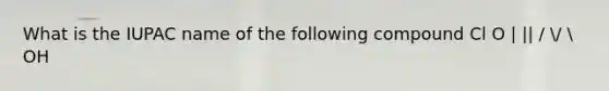 What is the IUPAC name of the following compound Cl O | || / /  OH