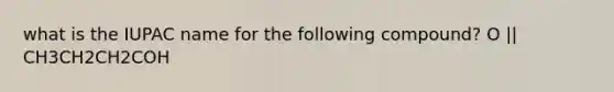what is the IUPAC name for the following compound? O || CH3CH2CH2COH