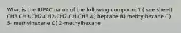 What is the IUPAC name of the following compound? ( see sheet) CH3 CH3-CH2-CH2-CH2-CH-CH3 A) heptane B) methylhexane C) 5- methylhexane D) 2-methylhexane