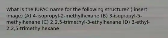 What is the IUPAC name for the following structure? ( insert image) (A) 4-isopropyl-2-methylhexane (B) 3-isopropyl-5-methylhexane (C) 2,2,5-trimethyl-3-ethylhexane (D) 3-ethyl-2,2,5-trimethylhexane