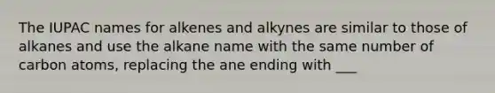 The IUPAC names for alkenes and alkynes are similar to those of alkanes and use the alkane name with the same number of carbon atoms, replacing the ane ending with ___