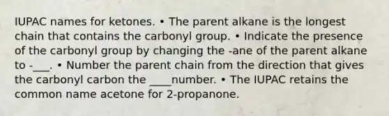 IUPAC names for ketones. • The parent alkane is the longest chain that contains the carbonyl group. • Indicate the presence of the carbonyl group by changing the -ane of the parent alkane to -___. • Number the parent chain from the direction that gives the carbonyl carbon the ____number. • The IUPAC retains the common name acetone for 2-propanone.