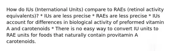 How do IUs (International Units) compare to RAEs (retinol activity equivalents)? * IUs are less precise * RAEs are less precise * IUs account for differences in biological activity of preformed vitamin A and carotenoids * There is no easy way to convert IU units to RAE units for foods that naturally contain provitamin A carotenoids.