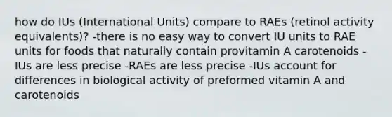 how do IUs (International Units) compare to RAEs (retinol activity equivalents)? -there is no easy way to convert IU units to RAE units for foods that naturally contain provitamin A carotenoids -IUs are less precise -RAEs are less precise -IUs account for differences in biological activity of preformed vitamin A and carotenoids