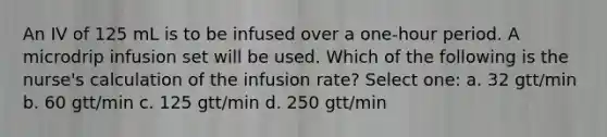 An IV of 125 mL is to be infused over a one-hour period. A microdrip infusion set will be used. Which of the following is the nurse's calculation of the infusion rate? Select one: a. 32 gtt/min b. 60 gtt/min c. 125 gtt/min d. 250 gtt/min