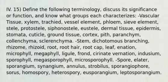 IV. 15) Define the following terminology, discuss its significance or function, and know what groups each characterizes: -Vascular Tissue, xylem, trachied, vessel element, phloem, sieve element, stele, protostele, siphonostele, eustele, <a href='https://www.questionai.com/knowledge/kRKdINDJId-dermal-tissue' class='anchor-knowledge'>dermal tissue</a>, epidermis, stomata, cuticle, <a href='https://www.questionai.com/knowledge/kb0kKBaH0H-ground-tissue' class='anchor-knowledge'>ground tissue</a>, cortex, pith, paranchym, collenchyma, sclerenchyma. -Stem, dichotomous branching, rhizome, rhizoid, root, root hair, root cap, leaf, enation, microphyll, megaphyll, ligule, frond, cirinate vernation, indusium, sporophyll, megasporophyll, microsporophyll. -Spore, elater, sporangium, synangium, annulus, strobilus, sporangiophore, sorus, homospory, heterospory, eusporangium, leptosporangium.