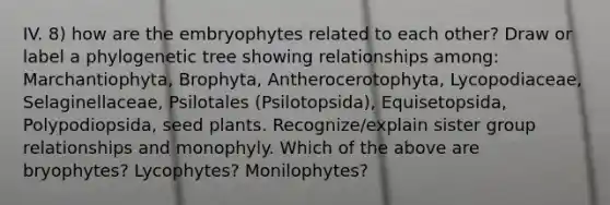 IV. 8) how are the embryophytes related to each other? Draw or label a phylogenetic tree showing relationships among: Marchantiophyta, Brophyta, Antherocerotophyta, Lycopodiaceae, Selaginellaceae, Psilotales (Psilotopsida), Equisetopsida, Polypodiopsida, seed plants. Recognize/explain sister group relationships and monophyly. Which of the above are bryophytes? Lycophytes? Monilophytes?