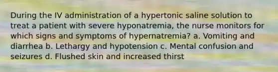 During the IV administration of a hypertonic saline solution to treat a patient with severe hyponatremia, the nurse monitors for which signs and symptoms of hypernatremia? a. Vomiting and diarrhea b. Lethargy and hypotension c. Mental confusion and seizures d. Flushed skin and increased thirst