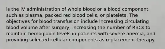 is the IV administration of whole blood or a blood component such as plasma, packed red blood cells, or platelets. The objectives for blood transfusion include increasing circulating blood volume after surgery, increasing the number of RBCs to maintain hemoglobin levels in patients with severe anemia, and providing selected cellular components as replacement therapy.