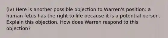 (iv) Here is another possible objection to Warren's position: a human fetus has the right to life because it is a potential person. Explain this objection. How does Warren respond to this objection?