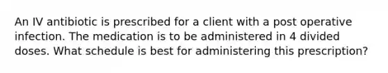 An IV antibiotic is prescribed for a client with a post operative infection. The medication is to be administered in 4 divided doses. What schedule is best for administering this prescription?