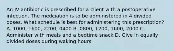 An IV antibiotic is prescribed for a client with a postoperative infection. The medciation is to be administered in 4 divided doses. What schedule is best for administering this prescription? A. 1000, 1600, 2200, 0400 B. 0800, 1200, 1600, 2000 C. Administer with meals and a bedtime snack D. Give in equally divided doses during waking hours