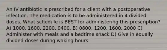 An IV antibiotic is prescribed for a client with a postoperative infection. The medication is to be administered in 4 divided doses. What schedule is BEST for administering this prescription? A) 1000, 1600, 2200, 0400. B) 0800, 1200, 1600, 2000 C) Administer with meals and a bedtime snack D) Give in equally divided doses during waking hours