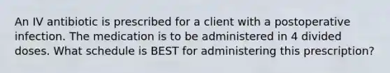 An IV antibiotic is prescribed for a client with a postoperative infection. The medication is to be administered in 4 divided doses. What schedule is BEST for administering this prescription?